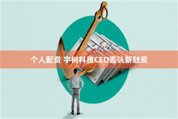 个人配资 宇树科技CEO否认新融资