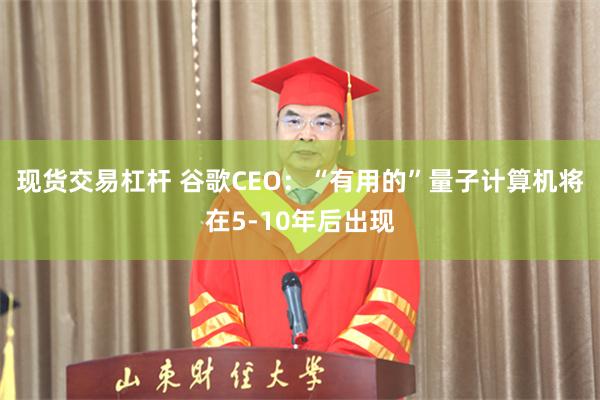 现货交易杠杆 谷歌CEO：“有用的”量子计算机将在5-10年后出现