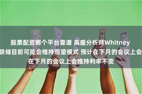 股票配资哪个平台靠谱 高盛分析师Whitney Watson：美联储目前可能会维持观望模式 预计在下月的会议上会维持利率不变