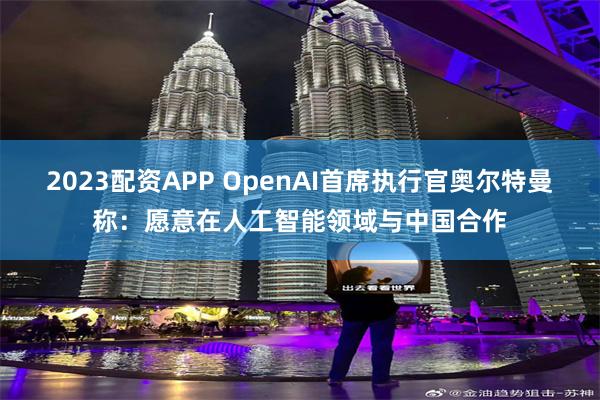 2023配资APP OpenAI首席执行官奥尔特曼称：愿意在人工智能领域与中国合作