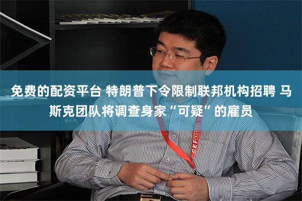 免费的配资平台 特朗普下令限制联邦机构招聘 马斯克团队将调查身家“可疑”的雇员