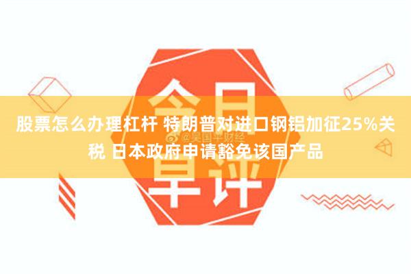 股票怎么办理杠杆 特朗普对进口钢铝加征25%关税 日本政府申请豁免该国产品