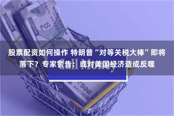 股票配资如何操作 特朗普“对等关税大棒”即将落下？专家警告：或对美国经济造成反噬