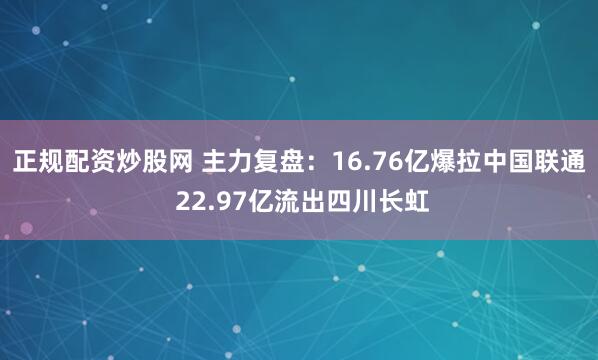 正规配资炒股网 主力复盘：16.76亿爆拉中国联通 22.97亿流出四川长虹