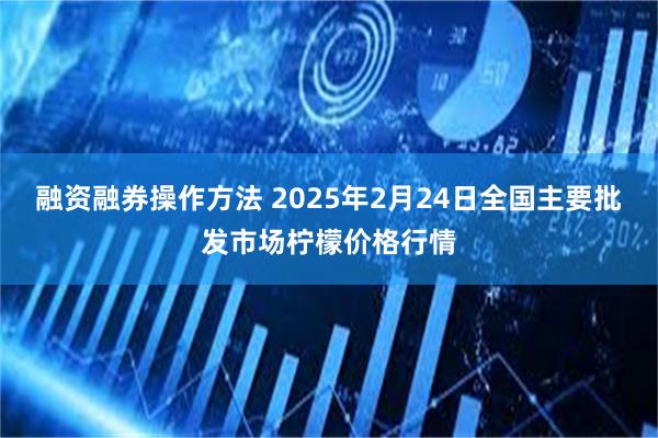 融资融券操作方法 2025年2月24日全国主要批发市场柠檬价格行情