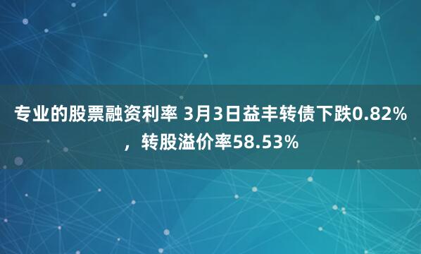 专业的股票融资利率 3月3日益丰转债下跌0.82%，转股溢价率58.53%