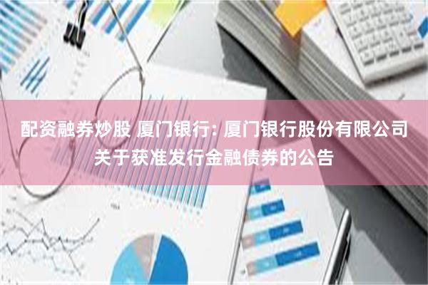 配资融券炒股 厦门银行: 厦门银行股份有限公司关于获准发行金融债券的公告