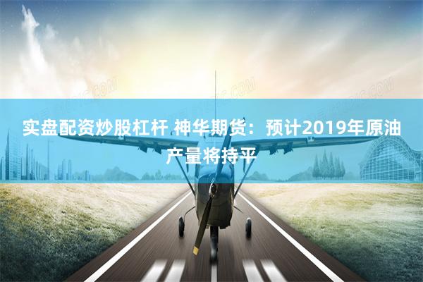 实盘配资炒股杠杆 神华期货：预计2019年原油产量将持平