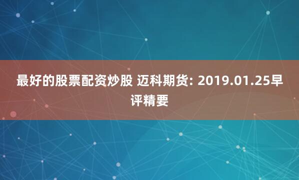 最好的股票配资炒股 迈科期货: 2019.01.25早评精要