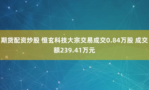 期货配资炒股 恒玄科技大宗交易成交0.84万股 成交额239.41万元