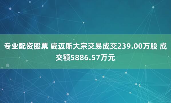 专业配资股票 威迈斯大宗交易成交239.00万股 成交额5886.57万元